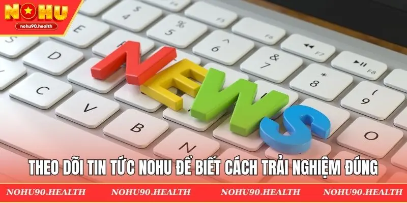 Theo dõi tin tức Nohu để biết cách trải nghiệm đúng